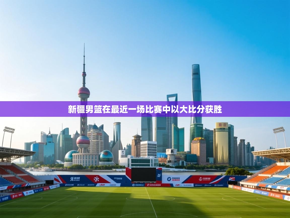 开云体育新人指引-新疆男篮在最近一场比赛中以大比分获胜  第3张