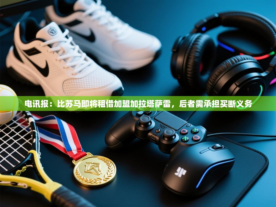 开云体育iOS安装教程-电讯报：比苏马即将租借加盟加拉塔萨雷，后者需承担买断义务