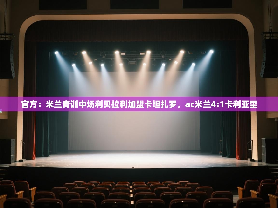 开云体育app网页版入口-官方：米兰青训中场利贝拉利加盟卡坦扎罗，ac米兰4:1卡利亚里