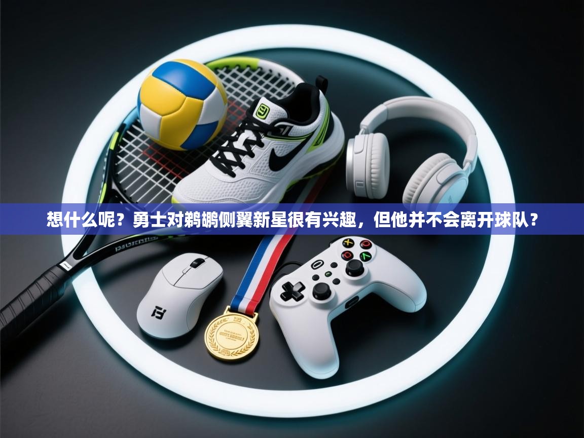 开云体育绑定手机指南-想什么呢?勇士对鹈鹕侧翼新星很有兴趣,但他并不会离开球队? 第1张