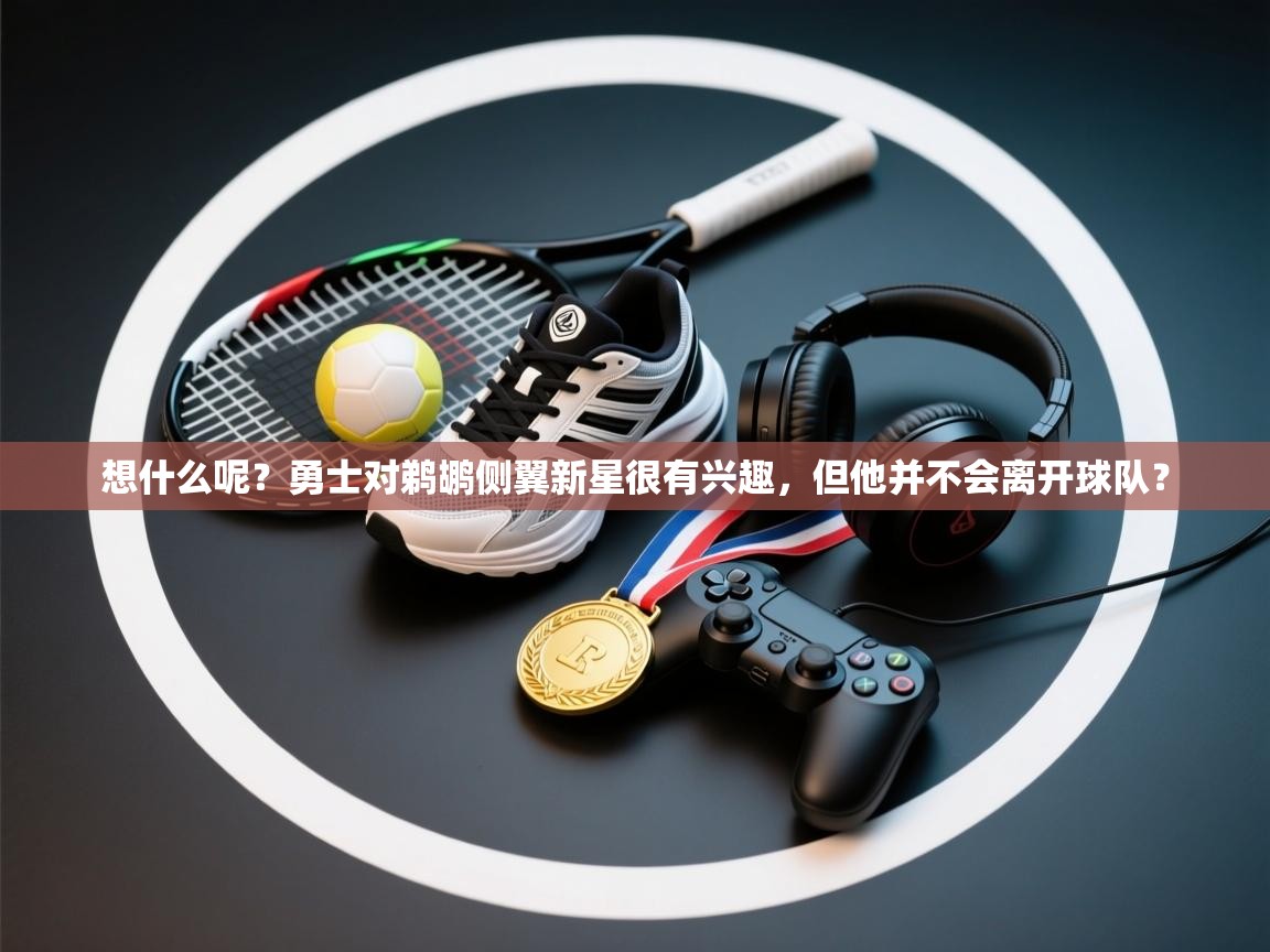 开云体育绑定手机指南-想什么呢?勇士对鹈鹕侧翼新星很有兴趣,但他并不会离开球队? 第2张