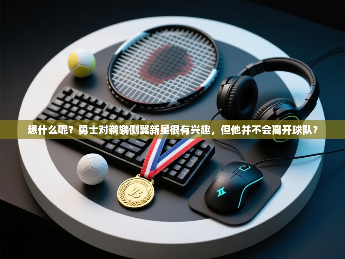 开云体育绑定手机指南-想什么呢?勇士对鹈鹕侧翼新星很有兴趣,但他并不会离开球队? 第4张