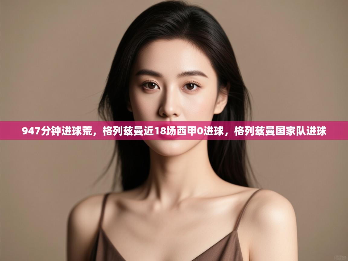 开云体育app下载-947分钟进球荒，格列兹曼近18场西甲0进球，格列兹曼国家队进球  第2张