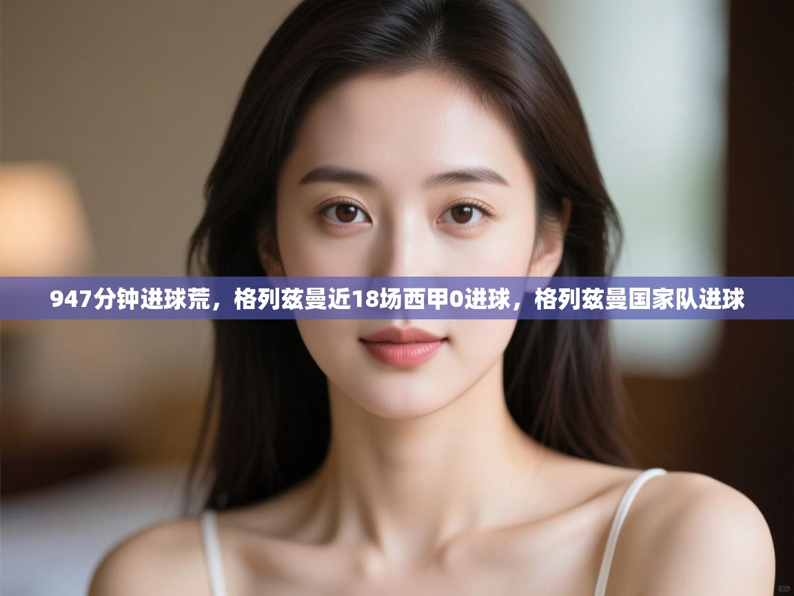 开云体育app下载-947分钟进球荒，格列兹曼近18场西甲0进球，格列兹曼国家队进球  第4张