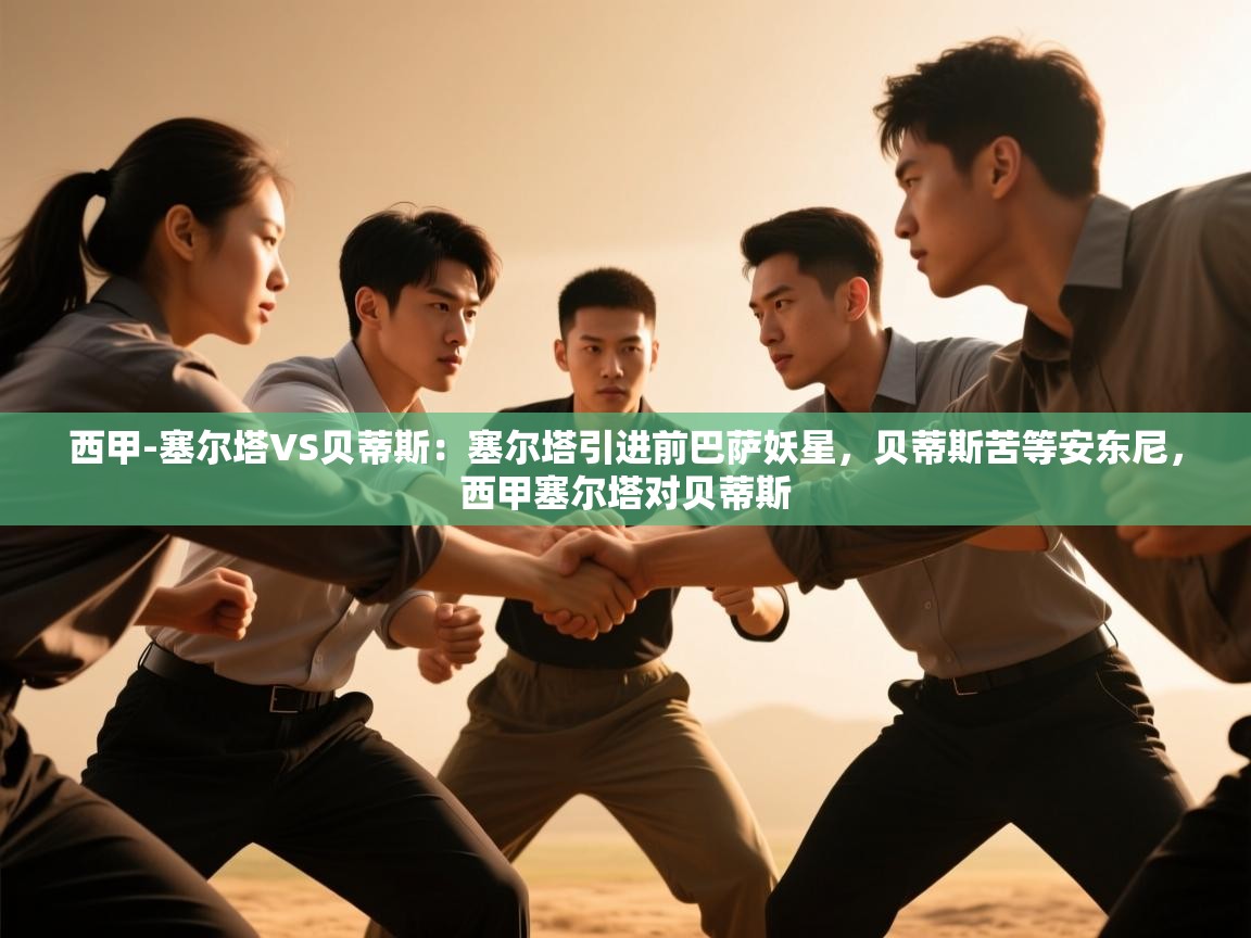 开云体育会员VIP开通-西甲-塞尔塔VS贝蒂斯:塞尔塔引进前巴萨妖星,贝蒂斯苦等安东尼,西甲塞尔塔对贝蒂斯 第3张