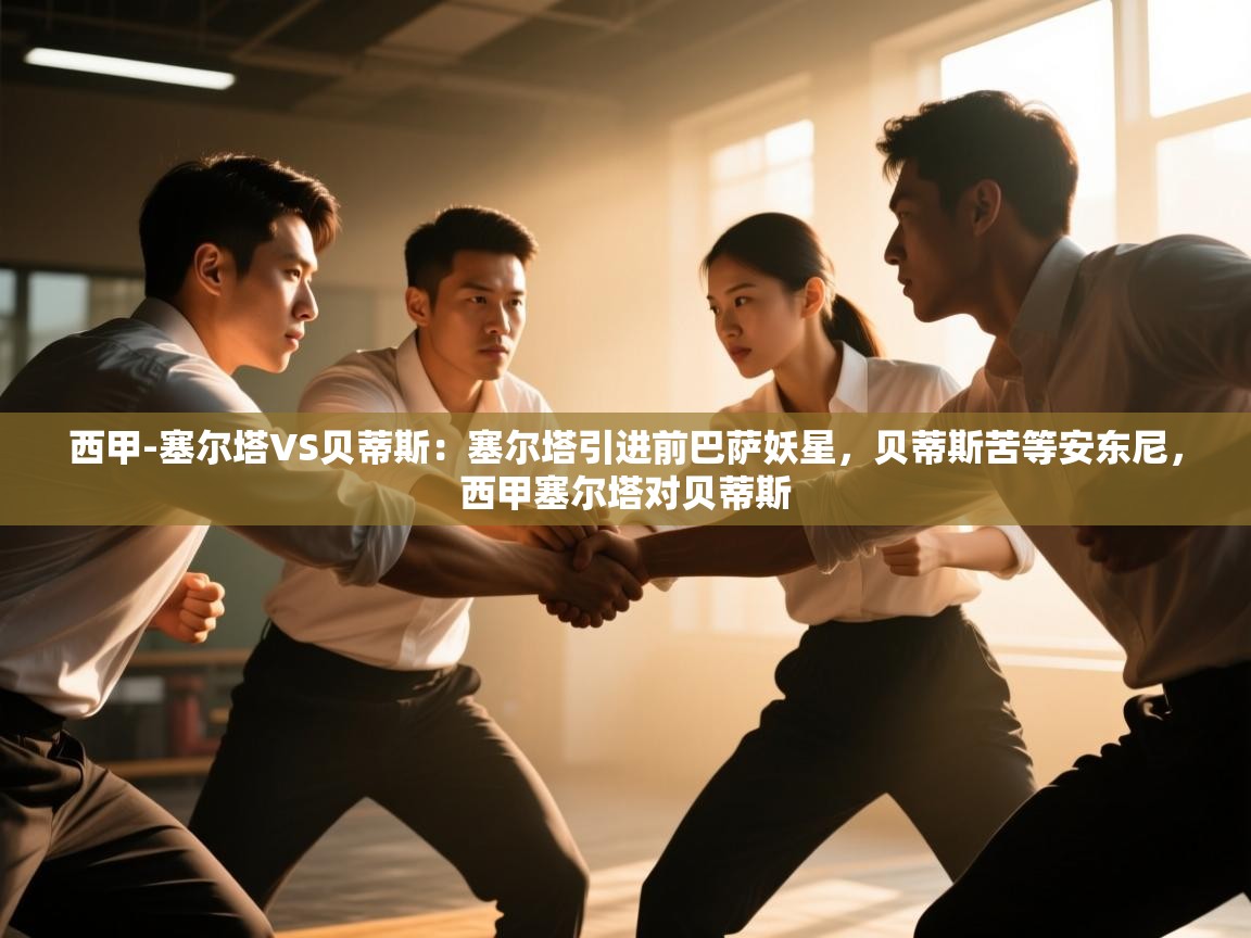 开云体育会员VIP开通-西甲-塞尔塔VS贝蒂斯:塞尔塔引进前巴萨妖星,贝蒂斯苦等安东尼,西甲塞尔塔对贝蒂斯 第2张