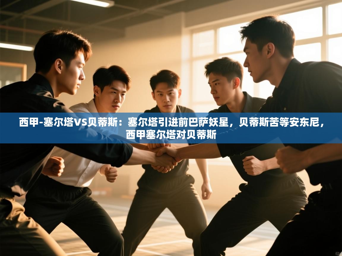 开云体育会员VIP开通-西甲-塞尔塔VS贝蒂斯:塞尔塔引进前巴萨妖星,贝蒂斯苦等安东尼,西甲塞尔塔对贝蒂斯 第4张