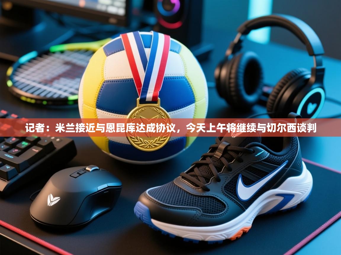 开云体育新人指引-记者:米兰接近与恩昆库达成协议,今天上午将继续与切尔西谈判 第2张