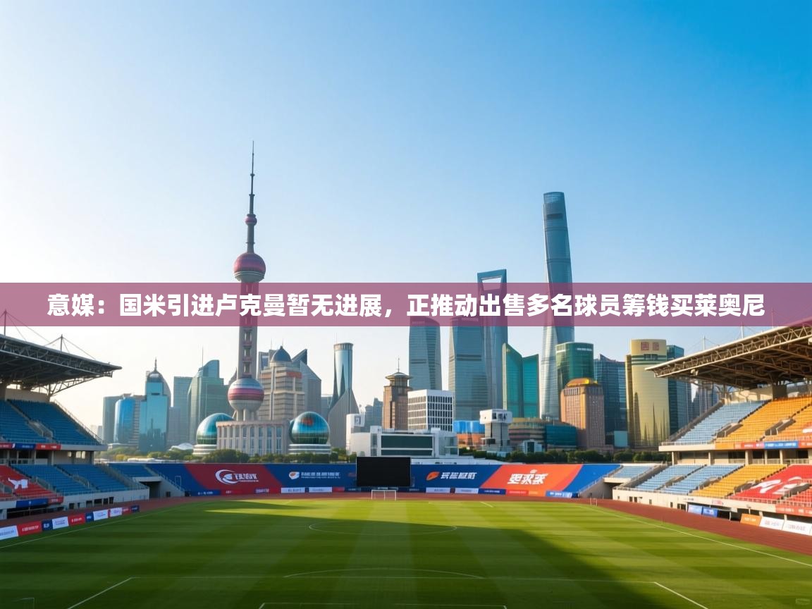 开云体育旧版下载地址-意媒：国米引进卢克曼暂无进展，正推动出售多名球员筹钱买莱奥尼  第3张